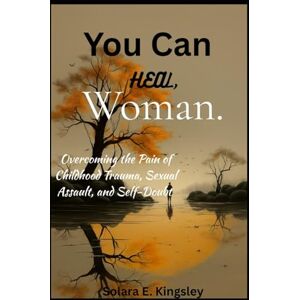 Kingsley, Solara E. You Can Heal, Woman.: Overcoming the Pain of Childhood Trauma, Sexual Assault, and Self-Doubt Kingsley, Solara E. You Can Heal, Woman.: Overcoming the Pain of Childhood Trauma, Sexual Assault, and Self-Doubt