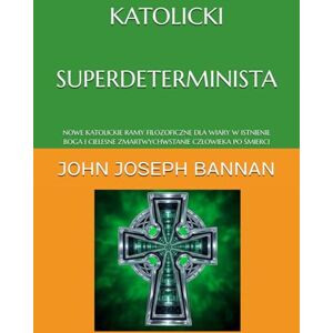BANNAN, JOHN JOSEPH KATOLICKI SUPERDETERMINISTA: NOWE KATOLICKIE RAMY FILOZOFICZNE DLA WIARY W ISTNIENIE BOGA I CIELESNE ZMARTWYCHWSTANIE CZŁOWIEKA PO ŚMIERCI BANNAN, JOHN JOSEPH KATOLICKI SUPERDETERMINISTA: NOWE KATOLICKIE RAMY FILOZOFICZNE DLA WIARY W ISTNIENIE BOGA I CIELESNE ZMARTWYCHWSTANIE CZŁOWIEKA PO ŚMIERCI