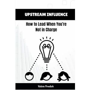 Froelich, Kelvin Upstream Influence: How to Lead When You’re Not in Charge Froelich, Kelvin Upstream Influence: How to Lead When You’re Not in Charge