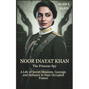E.Glaze, Allen Noor Inayat Khan: The Princess Spy: A Life of Secret Missions, Courage, and Defiance in Nazi-Occupied France E.Glaze, Allen Noor Inayat Khan: The Princess Spy: A Life of Secret Missions, Courage, and Defiance in Nazi-Occupied France