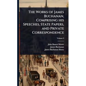 Buchanan, James 1791-1868 The Works of James Buchanan, Comprising his Speeches, State Papers, and Private Correspondence Buchanan, James 1791-1868 The Works of James Buchanan, Comprising his Speeches, State Papers, and Private Correspondence
