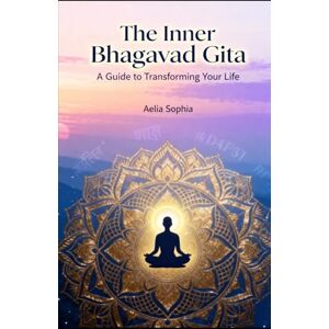 Sophia, Aelia The Inner Bhagavad Gita: A guide to transforming your life Sophia, Aelia The Inner Bhagavad Gita: A guide to transforming your life