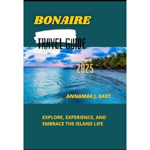 East, Annamae J. BONAIRE TRAVEL GUIDE 2025: Explore, Experience, and Embrace the Island Life East, Annamae J. BONAIRE TRAVEL GUIDE 2025: Explore, Experience, and Embrace the Island Life