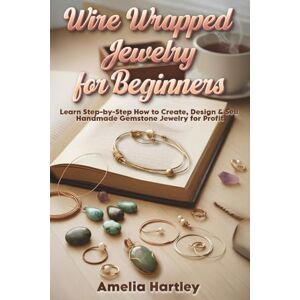 Hartley, Amelia Wire Wrapped Jewelry for Beginners: Learn Step-by-Step How to Create, Design & Sell Handmade Gemstone Jewelry for Profit Hartley, Amelia Wire Wrapped Jewelry for Beginners: Learn Step-by-Step How to Create, Design & Sell Handmade Gemstone Jewelry for Profit