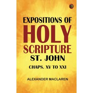 Alexander Maclaren Expositions of Holy Scripture: St. John Chaps. XV to XXI Alexander Maclaren Expositions of Holy Scripture: St. John Chaps. XV to XXI