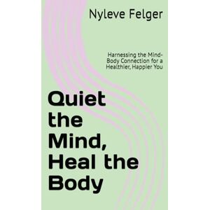 Felger, Nyleve Quiet the Mind, Heal the Body: Harnessing the Mind-Body Connection for a Healthier, Happier You Felger, Nyleve Quiet the Mind, Heal the Body: Harnessing the Mind-Body Connection for a Healthier, Happier You
