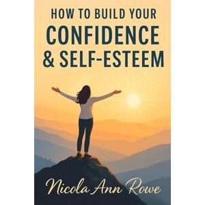 Rowe, Nicola Ann How to Build Your Confidence & Self-Esteem: A Practical Guide to Becoming Your Most Empowered, Authentic Self Rowe, Nicola Ann How to Build Your Confidence & Self-Esteem: A Practical Guide to Becoming Your Most Empowered, Authentic Self