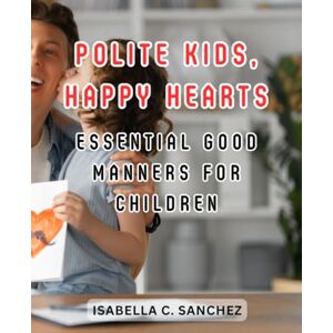 Sanchez, Isabella C. Polite Kids, Happy Hearts: Essential Good Manners for Children: Empower Your Child with Lifelong Social Skills and Kindness for a Bright Future Sanchez, Isabella C. Polite Kids, Happy Hearts: Essential Good Manners for Children: Empower Your Child with Lifelong Social Skills and Kindness for a Bright Future