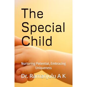 A K, Dr. Dr. Ramanjulu A K The Special Child: Nurturing Potential, Embracing Uniqueness A K, Dr. Dr. Ramanjulu A K The Special Child: Nurturing Potential, Embracing Uniqueness