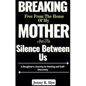 Slye, Jenny R. Breaking Free from the House of My Mother and the Silence Between Us: A Daughter's Journey to Healing and Self-Discovery Slye, Jenny R. Breaking Free from the House of My Mother and the Silence Between Us: A Daughter's Journey to Healing and Self-Discovery