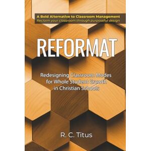 Titus, Dr. Ronald Charles Reformat: Redesigning Classroom Modes for Whole Student Growth in Christian Schools Titus, Dr. Ronald Charles Reformat: Redesigning Classroom Modes for Whole Student Growth in Christian Schools
