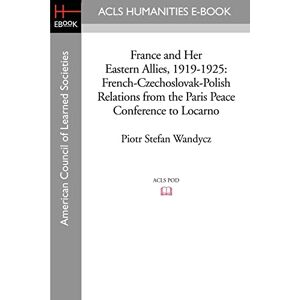 Wandycz, Piotr Stefan France and Her Eastern Allies, 1919-1925: French-Czechoslovak-Polish Relations from the Paris Peace Conference to Locarno (Acls History E-book Project Reprint Series) Wandycz, Piotr Stefan France and Her Eastern Allies, 1919-1925: French-Czechoslovak-Polish Relations from the Paris Peace Conference to Locarno (Acls History E-book Project Reprint Series)