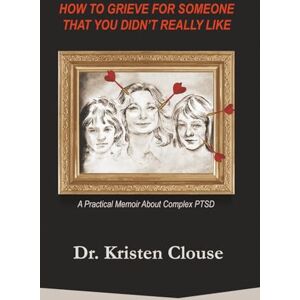 Clouse, Dr Kristen How to Grieve for Someone That You Didn't Really Like: A Practical Memoir About Complex PTSD Clouse, Dr Kristen How to Grieve for Someone That You Didn't Really Like: A Practical Memoir About Complex PTSD