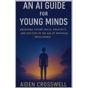 Crosswell, Aiden An AI Guide for Young Minds: Unlocking Future Skills, Creativity, and Success in the Age of Artificial Intelligence Crosswell, Aiden An AI Guide for Young Minds: Unlocking Future Skills, Creativity, and Success in the Age of Artificial Intelligence