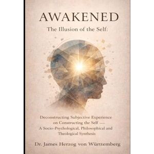 VON WURTTEMBERG, DR JAMES HERZOG Awakened – The Illusion of the Self: Deconstructing Subjective Experience on Constructing the Self – A Socio-Psychological, Philosophical, and Theological Synthesis VON WURTTEMBERG, DR JAMES HERZOG Awakened – The Illusion of the Self: Deconstructing Subjective Experience on Constructing the Self – A Socio-Psychological, Philosophical, and Theological Synthesis