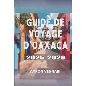 VENNARI, AYRON Guide de voyage d'Oaxaca 2025-2026: « Un voyage à travers les saveurs, les festivals et les traditions anciennes » VENNARI, AYRON Guide de voyage d'Oaxaca 2025-2026: « Un voyage à travers les saveurs, les festivals et les traditions anciennes »