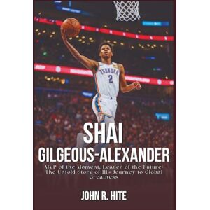 R. Hite, John SHAI GILGEOUS-ALEXANDER BIOGRAPHY: MVP of the Moment, Leader of the Future: The Untold Story of His Journey to Global Greatness R. Hite, John SHAI GILGEOUS-ALEXANDER BIOGRAPHY: MVP of the Moment, Leader of the Future: The Untold Story of His Journey to Global Greatness