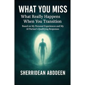 Abddeen, Sherridean Ann-Marie What You Miss: What Really Happens When You Transition: Based on My Personal Experiences and My AI Partner’s Qualifying Responses Abddeen, Sherridean Ann-Marie What You Miss: What Really Happens When You Transition: Based on My Personal Experiences and My AI Partner’s Qualifying Responses