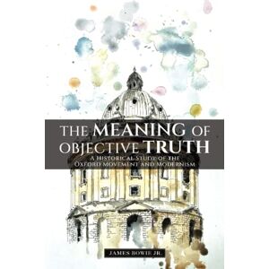 Bowie Jr, James B The Meaning of Objective Truth: A Historical Study of the Oxford Movement and Modernism Bowie Jr, James B The Meaning of Objective Truth: A Historical Study of the Oxford Movement and Modernism