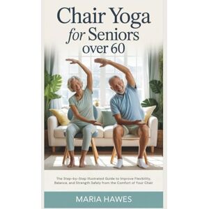 Hawes, Maria Chair Yoga for Seniors Over 60: The Step-by-Step Illustrated Guide to Improve Flexibility, Balance, and Strength Safely from the Comfort of Your Chair Hawes, Maria Chair Yoga for Seniors Over 60: The Step-by-Step Illustrated Guide to Improve Flexibility, Balance, and Strength Safely from the Comfort of Your Chair