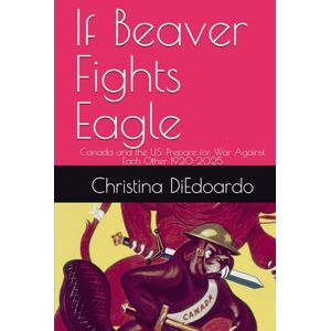 DiEdoardo, Ms. Christina Ann-Marie If Beaver Fights Eagle: Canada and the U.S. Prepare for War Against Each Other 1920-2025 DiEdoardo, Ms. Christina Ann-Marie If Beaver Fights Eagle: Canada and the U.S. Prepare for War Against Each Other 1920-2025