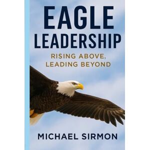 Sirmon, Michael Eagle Leadership: Rising Above, Leading Beyond: Lead Well. Live Whole. Sirmon, Michael Eagle Leadership: Rising Above, Leading Beyond: Lead Well. Live Whole.