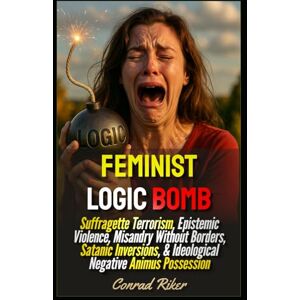 Riker, Conrad Feminist Logic Bomb: Suffragette Terrorism, Epistemic Violence, Misandry Without Borders, Satanic Inversions, & Ideological Negative Animus Possession (Redpilled Progressive (satire)) Riker, Conrad Feminist Logic Bomb: Suffragette Terrorism, Epistemic Violence, Misandry Without Borders, Satanic Inversions, & Ideological Negative Animus Possession (Redpilled Progressive (satire))