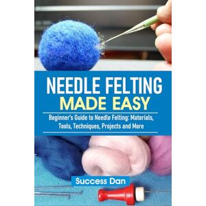 Dan, Success NEEDLE FELTING MADE EASY: Beginner’s Guide to Needle Felting: Materials, Tools, Techniques, Projects and More Dan, Success NEEDLE FELTING MADE EASY: Beginner’s Guide to Needle Felting: Materials, Tools, Techniques, Projects and More