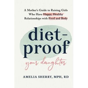 Sherry, Amelia Diet-Proof Your Daughter: A Mother's Guide to Raising Girls Who Have Happy, Healthy Relationships with Food & Body Sherry, Amelia Diet-Proof Your Daughter: A Mother's Guide to Raising Girls Who Have Happy, Healthy Relationships with Food & Body