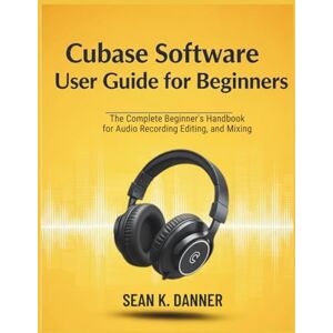 Danner, Sean K. CUBASE SOFTWARE USER GUIDE FOR BEGINNERS: The Complete Beginner’s Handbook for Audio Recording, Editing, and Mixing Danner, Sean K. CUBASE SOFTWARE USER GUIDE FOR BEGINNERS: The Complete Beginner’s Handbook for Audio Recording, Editing, and Mixing