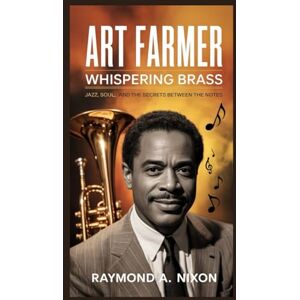 A. Nixon, Raymond Art Farmer: Whispering Brass: Jazz, Soul, and the Secrets Between the Notes A. Nixon, Raymond Art Farmer: Whispering Brass: Jazz, Soul, and the Secrets Between the Notes