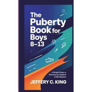 C. King, Jeffery THE PUBERTY BOOK FOR BOYS 8-13: A Simple Guide To Growing Up, Hygiene and Self Respect C. King, Jeffery THE PUBERTY BOOK FOR BOYS 8-13: A Simple Guide To Growing Up, Hygiene and Self Respect