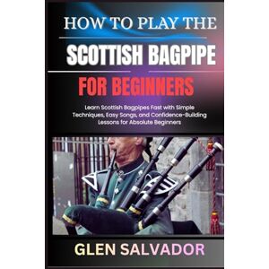 SALVADOR, GLEN HOW TO PLAY THE SCOTTISH BAGPIPE FOR BEGINNERS: Learn Scottish Bagpipes Fast with Simple Techniques, Easy Songs, and Confidence-Building Lessons for Absolute Beginners SALVADOR, GLEN HOW TO PLAY THE SCOTTISH BAGPIPE FOR BEGINNERS: Learn Scottish Bagpipes Fast with Simple Techniques, Easy Songs, and Confidence-Building Lessons for Absolute Beginners
