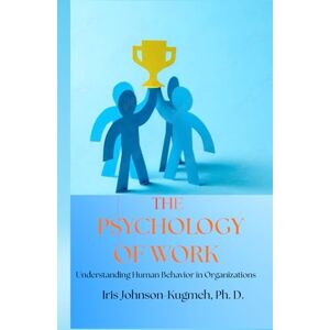 Kugmeh Ph. D., Iris Johnson The Pschology of Work: Understanding Human Behavior in Organizations Kugmeh Ph. D., Iris Johnson The Pschology of Work: Understanding Human Behavior in Organizations