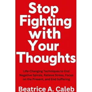 Caleb, Beatrice A. Stop Fighting with Your Thoughts: Life-Changing Techniques to End Negative Spirals, Relieve Stress, Focus on the Present, and End Suffering Caleb, Beatrice A. Stop Fighting with Your Thoughts: Life-Changing Techniques to End Negative Spirals, Relieve Stress, Focus on the Present, and End Suffering