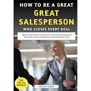 Gibbs, Kelsey How To Be A Great Salesperson Who Closes Every Deal: Master Cold Calling, Persuasion & Proven Closing Techniques to Win Clients, Overcome Objections, and Sell Like the Top 1% Gibbs, Kelsey How To Be A Great Salesperson Who Closes Every Deal: Master Cold Calling, Persuasion & Proven Closing Techniques to Win Clients, Overcome Objections, and Sell Like the Top 1%