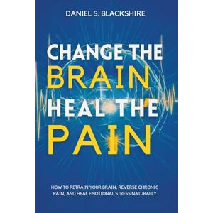 S. Blackshire, Daniel Change the Brain, Heal the Pain: How to Retrain Your Brain, Reverse Chronic Pain, and Heal Emotional Stress Naturally S. Blackshire, Daniel Change the Brain, Heal the Pain: How to Retrain Your Brain, Reverse Chronic Pain, and Heal Emotional Stress Naturally