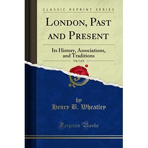 Wheatley, Henry B. London, Past and Present, Vol. 1 of 3 (Classic Reprint): Its History, Associations, and Traditions: Its History, Associations, and Traditions (Classic Reprint) Wheatley, Henry B. London, Past and Present, Vol. 1 of 3 (Classic Reprint): Its History, Associations, and Traditions: Its History, Associations, and Traditions (Classic Reprint)