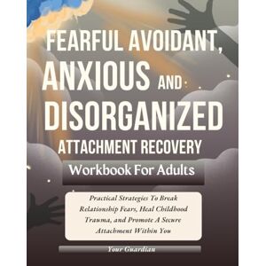 Guardian, Your FEARFUL AVOIDANT, ANXIOUS and DISORGANISED ATTACHMENT RECOVERY WORKBOOK FOR ADULTS: Practical Strategies To Break Relationship Fears, Heal Childhood ... Attachment Within You (Attached and Aware) Guardian, Your FEARFUL AVOIDANT, ANXIOUS and DISORGANISED ATTACHMENT RECOVERY WORKBOOK FOR ADULTS: Practical Strategies To Break Relationship Fears, Heal Childhood ... Attachment Within You (Attached and Aware)