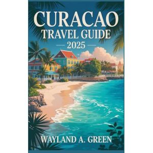 GREEN, WAYLAND A CURACAO TRAVEL GUIDE 2025: Master Every Step from Airport Arrivals to Off the Grid Adventures GREEN, WAYLAND A CURACAO TRAVEL GUIDE 2025: Master Every Step from Airport Arrivals to Off the Grid Adventures