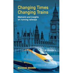 Brown, Richard Changing Times Changing Trains: Memoirs and Insights on Running Railways Brown, Richard Changing Times Changing Trains: Memoirs and Insights on Running Railways