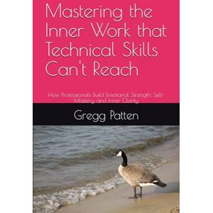 Patten, Gregg Mastering the Inner Work that Technical Skills Can't Reach: How Professionals Build Emotional Strength, Self-Mastery, and Inner Clarity Patten, Gregg Mastering the Inner Work that Technical Skills Can't Reach: How Professionals Build Emotional Strength, Self-Mastery, and Inner Clarity