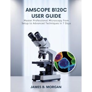 Morgan, James B AmScope B120C User Guide: Master Professional Microscopy from Setup to Advanced Techniques in 7 Days Morgan, James B AmScope B120C User Guide: Master Professional Microscopy from Setup to Advanced Techniques in 7 Days
