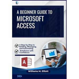 M. Elliott, Williams A Beginner Guide to Microsoft Access: A Step-by-Step to Building, Managing, and Automating Databases with Confidence M. Elliott, Williams A Beginner Guide to Microsoft Access: A Step-by-Step to Building, Managing, and Automating Databases with Confidence
