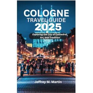 Martin, Jeffrey M. COLOGNE TRAVEL GUIDE 2025: Exploring the City of Cathedral, Art, and Tradition Martin, Jeffrey M. COLOGNE TRAVEL GUIDE 2025: Exploring the City of Cathedral, Art, and Tradition