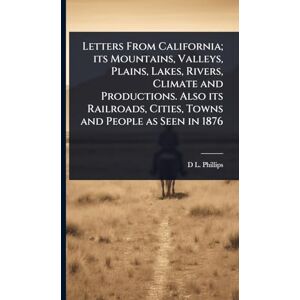 Philips Letters From California; its Mountains, Valleys, Plains, Lakes, Rivers, Climate and Productions. Also its Railroads, Cities, Towns and People as Seen in 1876 Philips Letters From California; its Mountains, Valleys, Plains, Lakes, Rivers, Climate and Productions. Also its Railroads, Cities, Towns and People as Seen in 1876