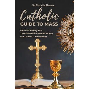 Eleanor, Sr. Charlotte Catholic Guide to Mass: Understanding the Transformative Power of the Eucharistic Celebration Eleanor, Sr. Charlotte Catholic Guide to Mass: Understanding the Transformative Power of the Eucharistic Celebration