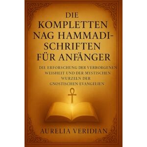 VERIDIAN, AURELIA DIE KOMPLETTEN NAG HAMMADI-SCHRIFTEN FÜR ANFÄNGER: Die Erforschung der verborgenen Weisheit und der mystischen Wurzeln der gnostischen Evangelien VERIDIAN, AURELIA DIE KOMPLETTEN NAG HAMMADI-SCHRIFTEN FÜR ANFÄNGER: Die Erforschung der verborgenen Weisheit und der mystischen Wurzeln der gnostischen Evangelien