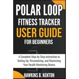 B. KENTON, HAWKINS Polar Loop Fitness Tracker User Guide For Beginners: A Complete Step-by-Step instruction to Setting Up, Personalizing, and Maximizing Your Health Monitoring Device (TECH GUIDE MANUAL) B. KENTON, HAWKINS Polar Loop Fitness Tracker User Guide For Beginners: A Complete Step-by-Step instruction to Setting Up, Personalizing, and Maximizing Your Health Monitoring Device (TECH GUIDE MANUAL)