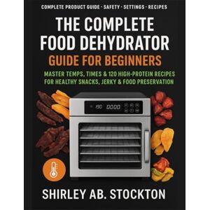 STOCKTON, SHIRLEY AB. THE COMPLETE FOOD DEHYDRATOR GUIDE FOR BEGINNERS: Master Temps, Times & 120 High-Protein Recipes for Healthy Snacks, Jerky & Food Preservation STOCKTON, SHIRLEY AB. THE COMPLETE FOOD DEHYDRATOR GUIDE FOR BEGINNERS: Master Temps, Times & 120 High-Protein Recipes for Healthy Snacks, Jerky & Food Preservation